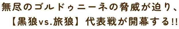 無尽のゴルドゥニーネの脅威が迫り、【黒狼vs.旅狼】代表戦が開幕する!!